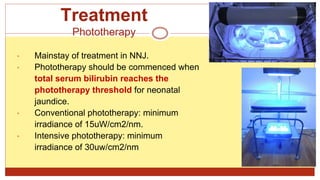 Treatment
Phototherapy
• Mainstay of treatment in NNJ.
• Phototherapy should be commenced when
total serum bilirubin reaches the
phototherapy threshold for neonatal
jaundice.
• Conventional phototherapy: minimum
irradiance of 15uW/cm2/nm.
• Intensive phototherapy: minimum
irradiance of 30uw/cm2/nm
 