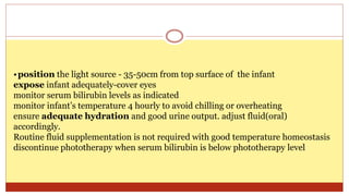 •position the light source - 35-50cm from top surface of the infant
expose infant adequately-cover eyes
monitor serum bilirubin levels as indicated
monitor infant’s temperature 4 hourly to avoid chilling or overheating
ensure adequate hydration and good urine output. adjust fluid(oral)
accordingly.
Routine fluid supplementation is not required with good temperature homeostasis
discontinue phototherapy when serum bilirubin is below phototherapy level
 