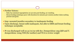 ⚫ Further history:
⚪ Baby has minimal regurgitation 20-30 min post feeding, no vomiting.
⚪ Breast feeding technique poor with duration 60 minutes per session.mother claim sucking
present and good.
⚫ Imp: neonatal jaundice secondary to inadequate feeding
⚫ Upon discharge, breast milk inadequate, but able to EBM and breast feeding
technique acceptable.
⚫ Pt was discharged well on 31/10/19 with Syr. Domperidone 1mg QID and T.
domperidone 10mg TDS (for mother) and TCA to review weight
 