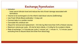 Exchange Transfusion
⚫ Indication
⚪ lower serum bilirubin level and reduce the risk of brain damage associated with
kernicterus
⚫ Volume to be exchanged is 2x the infant’s total blood volume (2x80mls/kg)
⚫ Use Fresh Whole Blood preferably < 5 days old
⚫ Connect baby to a cardiac monitor
⚫ Cannulate the umbilical vein
⚫ Aliquot for removal and replacement – 5-6 mls/ kg (Not more than 5-8% of blood volume)
⚫ Maximum volume per cycle - 20 mls for term infants, ≤ 5 ml/kg for ill or preterm infants
⚫ Rate of exchange: 3 -4 minutes per cycle (1 minute ‘out’, 1 minute ‘in’, 1-2 minute ‘pause’
excluding time to discard blood and draw from blood bag)
 