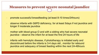 Measures to prevent severe neonatal jaundice
• promote successful breastfeeding (at least 8-10 times/24hours)
• observe infants with G6PD deficiency, for at least 5days if not jaundice and
longer if moderate jaundice
• mother with blood group O and with a sibling who had severe neonatal
jaundice - observe the infant for at least the first 24 hours of life
• infants with hemolytic disease, if phototherapy is initiated early and
discontinued before the infants is 3-4 days old , monitor for rebound
jaundice and adequacy of breast feeding within the next 24-48hours
 