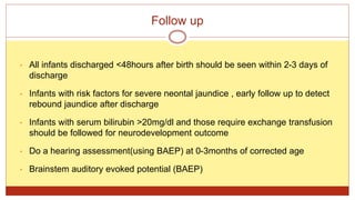Follow up
• All infants discharged <48hours after birth should be seen within 2-3 days of
discharge
• Infants with risk factors for severe neontal jaundice , early follow up to detect
rebound jaundice after discharge
• Infants with serum bilirubin >20mg/dl and those require exchange transfusion
should be followed for neurodevelopment outcome
• Do a hearing assessment(using BAEP) at 0-3months of corrected age
• Brainstem auditory evoked potential (BAEP)
 