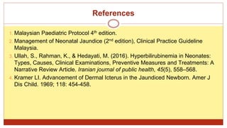 References
1. Malaysian Paediatric Protocol 4th edition.
2. Management of Neonatal Jaundice (2nd edition), Clinical Practice Guideline
Malaysia.
3. Ullah, S., Rahman, K., & Hedayati, M. (2016). Hyperbilirubinemia in Neonates:
Types, Causes, Clinical Examinations, Preventive Measures and Treatments: A
Narrative Review Article. Iranian journal of public health, 45(5), 558–568.
4. Kramer LI. Advancement of Dermal Icterus in the Jaundiced Newborn. Amer J
Dis Child. 1969; 118: 454-458.
 