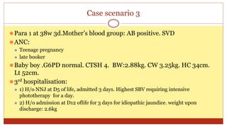 Case scenario 3
⚫Para 1 at 38w 3d.Mother’s blood group: AB positive. SVD
⚫ANC:
⚫ Teenage pregnancy
⚫ late booker
⚫Baby boy .G6PD normal. CTSH 4. BW:2.88kg. CW 3.25kg. HC 34cm.
Lt 52cm.
⚫3rd hospitalisation:
⚫ 1) H/o NNJ at D5 of life, admitted 3 days. Highest SBV requiring intensive
phototherapy for a day.
⚫ 2) H/o admission at D12 oflife for 3 days for idiopathic jaundice. weight upon
discharge: 2.6kg
 
