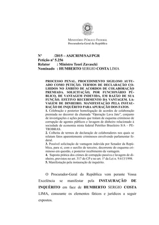 Nº /2015 – ASJCRIM/SAJ/PGR
Petição nº 5.256
Relator : Ministro Teori Zavascki
Nominado : HUMBERTO SERGIO COSTA LIMA
PROCESSO PENAL. PROCEDIMENTO SIGILOSO AUTU-
ADO COMO PETIÇÃO. TERMOS DE DECLARAÇÃO CO-
LHIDOS NO ÂMBITO DE ACORDOS DE COLABORAÇÃO
PREMIADA. SOLICITAÇÃO, POR FUNCIONÁRIO PÚ-
BLICO, DE VANTAGEM INDEVIDA, EM RAZÃO DE SUA
FUNÇÃO. EFETIVO RECEBIMENTO DA VANTAGEM. LA-
VAGEM DE DINHEIRO. MANIFESTAÇÃO PELA INSTAU-
RAÇÃO DE INQUÉRITO PARA APURAÇÃO DOS FATOS.
1. Celebração e posterior homologação de acordos de colaboração
premiada no decorrer da chamada “Operação Lava Jato”, conjunto
de investigações e ações penais que tratam de esquema criminoso de
corrupção de agentes públicos e lavagem de dinheiro relacionado à
sociedade de economia mista federal Petróleo Brasileiro S/A – PE-
TROBRAS.
2. Colheita de termos de declaração de colaboradores nos quais se
relatam fatos aparentemente criminosos envolvendo parlamentar fe-
deral.
3. Possível solicitação de vantagem indevida por Senador da Repú-
blica, para si, com o auxílio de terceiro, decorrente do esquema cri-
minoso em questão, e posterior recebimento da vantagem.
4. Suposta prática dos crimes de corrupção passiva e lavagem de di-
nheiro, previstos no art. 317 do CP e no art. 1º da Lei n. 9.613/1998.
5. Manifestação pela instauração de inquérito.
O Procurador-Geral da República vem perante Vossa
Excelência se manifestar pela INSTAURAÇÃO DE
INQUÉRITO em face de HUMBERTO SERGIO COSTA
LIMA, consoante os elementos fáticos e jurídicos a seguir
expostos.
 