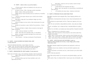 III – PARTE – ( Maria visita a sua prima Isabel ).
 ( Fundo musical ) Maria vai andando com uma jarra na
cabeça e uma trouxa
 de pano na mão. ( Obs: A barriga já está crescendo).
 Maria : Isabel, minha querida prima!
 Isabel: Maria!! Você é bendita entre as mulheres e é bendito
o fruto do teu
 Ventre! Como posso merecer que a mãe do meu Senhor
venha me Visitar?
 Olha Maria, logo que a tua saudação chegou aos meus
ouvidos, a criança
 saltou de alegria no meu ventre. Bem Aventurada és tu que
acreditastes,
 porque vai acontecer a que o Senhor lhe prometeu –( Canto
de Maria)
 Encontro de Maria e Isabel ( Maria tocando na barriga de
Isabel ) pergunta:
 Isabel, como se chamará seu filho?
 Isabel : Meu filho será chamado João. E o seu Maria?
 Maria: ( tocando na própria barriga) O seu nome será
Emanuel que quer dizer
 Deus Conosco . ( As duas se abraçam) Fundo Musical.
IV – PARTE – O ANJO APARECE EM SONHO PARA JOSÉ
( Fundo Musical)
José está deitado dormindo, o anjo chega e lhe fala:
 Anjo : José, não tenha medo de receber Maria como tua esposa,
pois a criança que ela carrega no seu ventre é o filho de Deus.
 José: ( acorda, levanta-se e fica olhando ao seu redor ) .
V – PARTE – REENCONTRO DE JOSE E MARIA ( Fundo Musical).
Maria esta varrendo a casa, com a barriga crescida e José se aproxima.
 José : Minha querida e amada Maria estou com muitas
saudades de ti e
 do filho de Deus que será nosso também, pois tu és
agraciada por Deus...
 Olha Maria, ontem eu tive um sonho e nele um Anjo
apareceu e me falou....
 ( fundo Musical alto enquanto ele fala ).
 Maria- José, meu querido, és maravilhoso e escolhido por
Deus para ser
 o Pai adotivo do nosso Jesus. ( Musica e intervalo)
VI – PARTE –À PROCURA DE UM LUGAR PARA FICAR
Narrador: Aconteceu que naqueles dias, César Augusto publicou um
decreto,
ordenando o recenseamento de toda a terra. Esse recenseamento foi
feito
quando Quirino era governador da Síria. Todos iam registrar-se na sua
cidade
natal. Por ser da família e descendência de Davi, Jose subiu da cidade
de
Nazaré, na Galiléia, até a cidade de Davi, chamada Belém da Judéia ,
para
registrar-se com Maria, sua esposa que estava grávida. Enquanto estavam
em
Belém, completaram–se os dias para o parto.
 Maria: José, já se aproxima a hora do parto e não temos onde ficar,
ninguém nos acolhe.
 José – Maria, minha querida, todas as portas estão fechadas para nós.
 Maria : José, vamos para o campo, quem sabe os animais nos acolhem.
 José : Vamos Maria, Deus providenciará tudo para nós e nosso filho.
VII – PARTE – VISITA DO ANJO AOS PASTORES ( todos os
pastores estão sentados em círculo, o anjo chega, põe as mãos
sobre eles e diz)
Narrador: Naquela região havia pastores que passavam a noite nos
campos,
tomando conta do seu rebanho. Um Anjo do Senhor apareceu aos
pastores,
a gloria do Senhor os envolveu em luz, e eles ficaram com muito medo.
O anjo,
porém, disse aos pastores:
Anjo: Não tenhas medo!! Eu vos anuncio uma grande alegria, que será
para
todo o povo. Hoje, na cidade de Davi, nasceu para vós um Salvador, que
é
 