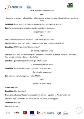 ACTO II (cenário - Supermercado)

                                                   Cena 3

 (Abrem-se as cortinas e o Capuchinho e o Gato já estão no Supermercado, o Capuchinho com o cesto na
                                                 mão)

Capuchinho: Então gatinho? Já estamos no supermercado, o que vamos comprar?

Gato: Temos que comprar coisas boas, que lhe façam bem… Vamos ver…

                                         (Surge o Pacote de Leite)

                                                   Cena 4

Leite (aos saltos): Levem-me! Levem-me! Eu sou bom e faço muito bem…

Gato (babado por ver o leite): Miiilk…. Huuummm! Que bom! Leva Capuchinho, leva!

Capuchinho: Milk? O que é isso? Sabem meninos?

                                      (Os meninos respondem: Leite!)

Leite: Sim, sou o leite. Sou muito completo. Tenho muito cálcio, faço muito bem aos ossos e aos dentes.
Faço bem aos meninos, velhinhos e doentinhos.

Capuchinho (perguntam aos meninos): O que acham? Levo?

                                      (Os meninos respondem: sim!)

Capuchinho (pensativa): Huuummm… Está bem! Entra para a cesta.

                                        (E o leite salta para a cesta)

Gato (continua hipnotizado por ver o leite): Miiilkk…

                                                   Cena 5

                                         (Aparece o Chupa-chupa)

Chupa-chupa: Olá!

Capuchinho: Olá! Quem és tu?

Chupa-chupa: Eu sou o Chupa-chupa, sou docinho, colorido e faço bem à… Ao… (atrapalha-se)

Gato: Não ouças Capuchinho, não o leves, faz mal aos dentes, esse lollypope…

Capuchinho: Esse quê?

Gato: Chupa-chupa…

                                                                                                          2
 