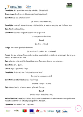 Capuchinho: Ah! Mas é tão bonito, tão colorido… (Hipnotizada)

Chupa-chupa: Sim, leva-me… (chega-se perto do Capuchinho).

Capuchinho: O que acham meninos?

                                      (Os meninos respondem: sim!)

Capuchinho (confusa): Mas a minha avó está doentinha, só pode comer coisas que lhe façam bem.

Gato: Não leves Capuchinho.

Capuchinho: Desculpa Chupa-chupa, mas vais ter que ficar.

                                        (O Chupa-chupa afasta-se)

                                                   Cena 6

                                            (Aparece o frango)

Frango: Olá! Sabem quem sou meninos?

                                (Os meninos respondem: sim, és o frango)

Frango: Sim, sou o frango. Tenho proteínas, boas para construir as células do nosso corpo, dão força ao
meu corpo para crescer e viver.

Gato (a lamber as barbas): Sim Capuchinho, sim… É verdade… Leva-o, leva o chicken…

Capuchinho: Chi… Quê?...

Gato: Frango, Capuchinho, frango…

Capuchinho: Proteínas? Força? O que acham meninos?

                                      (os meninos respondem: sim!)

Capuchinho: Está bem! Salta para a cesta frango.

                                       (O frango salta para a cesta)

Gato (ainda a lamber as barbas por ver o frango): Chicken…

                                                   Cena 7

                                    (Entra o Pacote das Batatas Fritas)

Pacote de Batatas Fritas (Encosta-se ao Capuchinho e tenta seduzi-la): Olá miúda! Não me queres levar
nesse teu cestinho? Sou estaladiço e salgadinho… Tão bom…

Capuchinho (encantada): Sim… Salgadinho…

                                                                                                          3
 