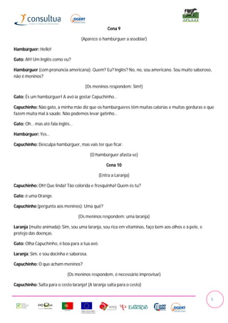 Cena 9

                                     (Aparece o hambúrguer a assobiar)

Hambúrguer: Hello!

Gato: Ah! Um Inglês como eu?

Hambúrguer (com pronúncia americana): Quem? Eu? Inglês? No, no, sou americano. Sou muito saboroso,
não é meninos?

                                       (Os meninos respondem: Sim!)

Gato: És um hambúrguer! A avó ia gostar Capuchinho…

Capuchinho: Não gato, a minha mãe diz que os hambúrgueres têm muitas calorias e muitas gorduras e que
fazem muita mal à saúde. Não podemos levar gatinho…

Gato: Oh… mas até fala inglês…

Hambúrguer: Yes…

Capuchinho: Desculpa hambúrguer, mas vais ter que ficar.

                                          (O hambúrguer afasta-se)

                                                   Cena 10

                                               (Entra a Laranja)

Capuchinho: Oh! Que linda! Tão colorida e fresquinha! Quem és tu?

Gato: é uma Orange.

Capuchinho (pergunta aos meninos): Uma quê?

                                   (Os meninos respondem: uma laranja)

Laranja (muito animada): Sim, sou uma laranja, sou rica em vitaminas, faço bem aos olhos e à pele, e
protejo das doenças.

Gato: Olha Capuchinho, é boa para a tua avó.

Laranja: Sim, e sou docinha e saborosa.

Capuchinho: O que acham meninos?

                             (Os meninos respondem, é necessário improvisar)

Capuchinho: Salta para o cesto laranja! (A laranja salta para o cesto)


                                                                                                       5
 