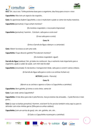 Ovo: sim, sou o ovo. Tenho proteínas boas para o organismo, dou força para crescer e viver.

Capuchinho: Mas tens um aspecto tão esquisito…

Gato: As aparências iludem Capuchinho, o ovo é muito bom e pode-se comer de muitas maneiras.

Capuchinho (pensativa): O que acham meninos?

                            (Os meninos respondem, é necessário improvisar)

Capuchinho (pensativa): hummm… Está bem, salta para o cesto ovo!

                                        (O ovo salta para o cesto)

                                                 Cena 14

                            (Entra a Garrafa de Água a dançar e a cantarolar)

Gato: Water! Já estava cá com uma sede.

Capuchinho: O que disseste gatinho? Perceberam meninos?

                                     (Os meninos respondem: água!)

Garrafa de Água (vaidosa): Sim, já todos me conhecem. Sou o nutriente mais importante para o
organismo, ajudo a cuidar da saúde, sem mim não há vida!

Capuchinho (encantada): És tão bonita e transparente! Anda, salta para o cesto! E vamos embora.

                      (A Garrafa de Água salta para o cesto e as cortinas fecham-se)

                                       ACTO III (cenário - Floresta)

                                                 Cena 15

                   (Abrem-se as cortinas e aparece o Gato e o Capuchinho a caminhar)

Capuchinho: Bem gatinho, já temos o cesto cheio, vamos lá!

Gato: E por onde vamos Capuchinho?

Capuchinho: A mãe disse para não ir pela floresta, mas já estamos tão atrasados… E pela floresta é mais
perto…

Gato (a coçar as barbas pensativo): Hummm, está bem! Se for preciso também estou aqui eu para te
defender com estas minhas garras (Olha para as unhas vaidoso).

Capuchinho (com um sorriso de gozo): sim, sim, gatinho, sim, sim…

                             (O Gato e o Capuchinho recomeçam a caminhar)


                                                                                                          7
 
