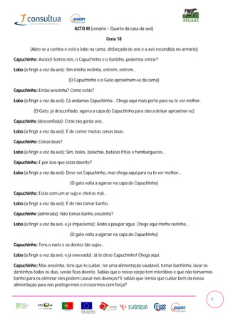 ACTO III (cenário – Quarto da casa da avó)

                                                  Cena 18

        (Abre-se a cortina e está o lobo na cama, disfarçado de avó e a avó escondida no armário)

Capuchinho: Avóoo! Somos nós, o Capuchinho e o Gatinho, podemos entrar?

Lobo (a fingir a voz da avó): Sim minha netinha, entrem, entrem…

                              (O Capuchinho e o Gato aproximam-se da cama)

Capuchinho: Então avozinha? Como estás?

Lobo (a fingir a voz da avó): Cá andamos Capuchinho… Chega aqui mais perto para eu te ver melhor.

          (O Gato, já desconfiado, agarra a capa do Capuchinho para não a deixar aproximar-se)

Capuchinho (desconfiada): Estás tão gorda avó…

Lobo (a fingir a voz da avó): É de comer muitas coisas boas.

Capuchinho: Coisas boas?

Lobo (a fingir a voz da avó): Sim, bolos, bolachas, batatas fritas e hambúrgueres…

Capuchinho: É por isso que estás doente?

Lobo (a fingir a voz da avó): Deve ser Capuchinho, mas chega aqui para eu te ver melhor…

                              (O gato volta a agarrar na capa do Capuchinho)

Capuchinho: Estás com um ar sujo e cheiras mal…

Lobo (a fingir a voz da avó): É de não tomar banho.

Capuchinho (admirada): Não tomas banho avozinha?

Lobo (a fingir a voz da avó, e já impaciente): Ando a poupar água. Chega aqui minha netinha…

                              (O gato volta a agarrar na capa do Capuchinho)

Capuchinho: Tens o nariz e os dentes tão sujos…

Lobo (a fingir a voz da avó, e já enervado): Já te disse Capuchinho! Chega aqui.

Capuchinho: Mas avozinha, tens que te cuidar, ter uma alimentação saudável, tomar banhinho, lavar os
dentinhos todos os dias, senão ficas doente. Sabias que o nosso corpo tem micróbios e que não tomarmos
banho para os eliminar eles podem causar-nos doenças? E sabias que temos que cuidar bem da nossa
alimentação para nos protegermos e crescermos com força?


                                                                                                     9
 