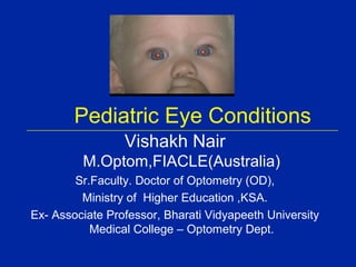 Pediatric Eye Conditions
                 Vishakh Nair
         M.Optom,FIACLE(Australia)
        Sr.Faculty. Doctor of Optometry (OD),
         Ministry of Higher Education ,KSA.
Ex- Associate Professor, Bharati Vidyapeeth University
           Medical College – Optometry Dept.
 