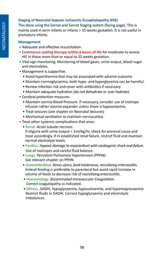 98
NEONATALOGY
Staging of Neonatal Hypoxic Ischaemic Encephalopathy (HIE)
This done using the Sarnat and Sarnat Staging system (facing page). This is
mainly used in term infants or infants  35 weeks gestation. It is not useful in
premature infants.
Management
• Adequate and effective resuscitation.
• Commence cooling therapy within 6 hours of life for moderate to severe
HIE in those more than or equal to 35 weeks gestation.
• Vital sign monitoring. Monitoring of blood gases, urine output, blood sugar
and electrolytes.
• Management is supportive.
• Avoid hyperthermia that may be associated with adverse outcome
• Maintain normoglycaemia, both hypo- and hyperglycemia can be harmful.
• Review infection risk and cover with antibiotics if necessary
• Maintain adequate hydration (do not dehydrate or over hydrate).
• Cerebral protection measures
• Maintain normal Blood Pressure. If necessary, consider use of inotrope
infusion rather volume expander unless there is hypovolaemia.
• Treat seizures (see chapter on Neonatal Seizures)
• Mechanical ventilation to maintain normocarbia.
• Treat other systemic complications that arise:
• Renal. Acute tubular necrosis.
If oliguria with urine output  1ml/kg/hr, check for prerenal cause and
treat accordingly. If in established renal failure, restrict fluid and maintain
normal electrolyte levels.
• Cardiac. Hypoxic damage to myocardium with cardiogenic shock and failure.
Use of inotropes and careful fluid balance.
• Lungs. Persistent Pulmonary Hypertension (PPHN).
See relevant chapter on PPHN
• Gastrointestinal. Stress ulcers, feed intolerance, necrotizing enterocolitis.
Enteral feeding is preferable to parenteral but avoid rapid increase in
volume of feeds to decrease risk of necrotizing enterocolitis.
• Haematology. Disseminated Intravascular Coagulation.
Correct coagulopathy as indicated.
• Others. SIADH, hypoglycaemia, hypocalcaemia, and hypomagnesaemia
Restrict fluids in SIADH. Correct hypoglycaemia and electrolyte
imbalances.
 