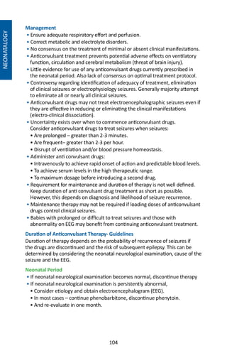 104
NEONATALOGY
Management
• Ensure adequate respiratory effort and perfusion.
• Correct metabolic and electrolyte disorders.
• No consensus on the treatment of minimal or absent clinical manifestations.
• Anticonvulsant treatment prevents potential adverse effects on ventilatory
function, circulation and cerebral metabolism (threat of brain injury).
• Little evidence for use of any anticonvulsant drugs currently prescribed in
the neonatal period. Also lack of consensus on optimal treatment protocol.
• Controversy regarding identification of adequacy of treatment, elimination
of clinical seizures or electrophysiology seizures. Generally majority attempt
to eliminate all or nearly all clinical seizures.
• Anticonvulsant drugs may not treat electroencephalographic seizures even if
they are effective in reducing or eliminating the clinical manifestations
(electro-clinical dissociation).
• Uncertainty exists over when to commence anticonvulsant drugs.
Consider anticonvulsant drugs to treat seizures when seizures:
• Are prolonged – greater than 2-3 minutes.
• Are frequent– greater than 2-3 per hour.
• Disrupt of ventilation and/or blood pressure homeostasis.
• Administer anti convulsant drugs:
• Intravenously to achieve rapid onset of action and predictable blood levels.
• To achieve serum levels in the high therapeutic range.
• To maximum dosage before introducing a second drug.
• Requirement for maintenance and duration of therapy is not well defined.
Keep duration of anti convulsant drug treatment as short as possible.
However, this depends on diagnosis and likelihood of seizure recurrence.
• Maintenance therapy may not be required if loading doses of anticonvulsant
drugs control clinical seizures.
• Babies with prolonged or difficult to treat seizures and those with
abnormality on EEG may benefit from continuing anticonvulsant treatment.
Duration of Anticonvulsant Therapy- Guidelines
Duration of therapy depends on the probability of recurrence of seizures if
the drugs are discontinued and the risk of subsequent epilepsy. This can be
determined by considering the neonatal neurological examination, cause of the
seizure and the EEG.
Neonatal Period
• If neonatal neurological examination becomes normal, discontinue therapy
• If neonatal neurological examination is persistently abnormal,
• Consider etiology and obtain electroencephalogram (EEG).
• In most cases – continue phenobarbitone, discontinue phenytoin.
• And re-evaluate in one month.
 