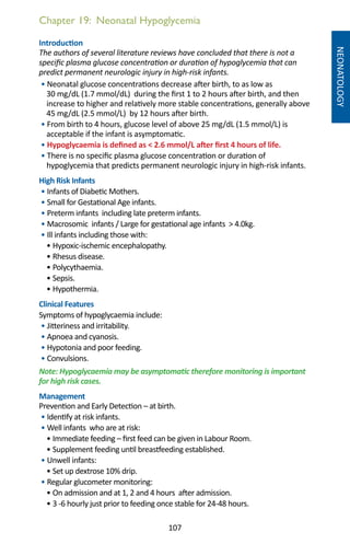 107
Chapter 19: Neonatal Hypoglycemia
NEONATOLOGY
Introduction
The authors of several literature reviews have concluded that there is not a
specific plasma glucose concentration or duration of hypoglycemia that can
predict permanent neurologic injury in high-risk infants.
• Neonatal glucose concentrations decrease after birth, to as low as
30 mg/dL (1.7 mmol/dL) during the first 1 to 2 hours after birth, and then
increase to higher and relatively more stable concentrations, generally above
45 mg/dL (2.5 mmol/L) by 12 hours after birth.
• From birth to 4 hours, glucose level of above 25 mg/dL (1.5 mmol/L) is
acceptable if the infant is asymptomatic.
• Hypoglycaemia is defined as  2.6 mmol/L after first 4 hours of life.
• There is no specific plasma glucose concentration or duration of
hypoglycemia that predicts permanent neurologic injury in high-risk infants.
High Risk Infants
• Infants of Diabetic Mothers.
• Small for Gestational Age infants.
• Preterm infants including late preterm infants.
• Macrosomic infants / Large for gestational age infants  4.0kg.
• Ill infants including those with:
• Hypoxic-ischemic encephalopathy.
• Rhesus disease.
• Polycythaemia.
• Sepsis.
• Hypothermia.
Clinical Features
Symptoms of hypoglycaemia include:
• Jitteriness and irritability.
• Apnoea and cyanosis.
• Hypotonia and poor feeding.
• Convulsions.
Note: Hypoglycaemia may be asymptomatic therefore monitoring is important
for high risk cases.
Management
Prevention and Early Detection – at birth.
• Identify at risk infants.
• Well infants who are at risk:
• Immediate feeding – first feed can be given in Labour Room.
• Supplement feeding until breastfeeding established.
• Unwell infants:
• Set up dextrose 10% drip.
• Regular glucometer monitoring:
• On admission and at 1, 2 and 4 hours after admission.
• 3 -6 hourly just prior to feeding once stable for 24-48 hours.
 