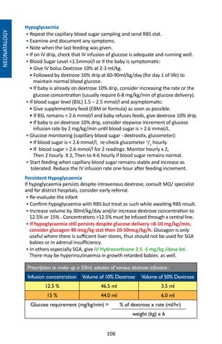 108
NEONATALOGY
Hypoglycaemia
• Repeat the capillary blood sugar sampling and send RBS stat.
• Examine and document any symptoms.
• Note when the last feeding was given.
• If on IV drip, check that IV infusion of glucose is adequate and running well.
• Blood Sugar Level 1.5mmol/l or if the baby is symptomatic:
• GIve IV bolus Dextrose 10% at 2-3 ml/kg.
• Followed by dextrose 10% drip at 60-90ml/kg/day (for day 1 of life) to
maintain normal blood glucose.
• If baby is already on dextrose 10% drip, consider increasing the rate or the
glucose concentration (usually require 6-8 mg/kg/min of glucose delivery).
• If blood sugar level (BSL) 1.5 – 2.5 mmol/l and asymptomatic:
• Give supplementary feed (EBM or formula) as soon as possible.
• If BSL remains  2.6 mmol/l and baby refuses feeds, give dextrose 10% drip.
• If baby is on dextrose 10% drip, consider stepwise increment of glucose
infusion rate by 2 mg/kg/min until blood sugar is  2.6 mmol/L.
• Glucose monitoring (capillary blood sugar - dextrostix, glucometer):
• If blood sugar is  2.6 mmol/l, re-check glucometer 1
/2
hourly.
• If blood sugar  2.6 mmol/l for 2 readings: Monitor hourly x 2,
Then 2 hourly X 2, Then to 4-6 hourly if blood sugar remains normal.
• Start feeding when capillary blood sugar remains stable and increase as
tolerated. Reduce the IV infusion rate one hour after feeding increment.
Persistent Hypoglycaemia
If hypoglycaemia persists despite intravenous dextrose, consult MO/ specialist
and for district hospitals, consider early referral.
• Re-evaluate the infant
• Confirm hypoglycaemia with RBS but treat as such while awaiting RBS result.
• Increase volume by 30ml/kg/day and/or increase dextrose concentration to
12.5% or 15% . Concentrations 12.5% must be infused through a central line.
• If hypoglycaemia still persists despite glucose delivery 8-10 mg/kg/min,
consider glucagon 40 mcg/kg stat then 10-50mcg/kg/h. Glucagon is only
useful where there is sufficient liver stores, thus should not be used for SGA
babies or in adrenal insufficiency.
• In others especially SGA, give IV Hydrocortisone 2.5 -5 mg/kg /dose bd.
There may be hyperinsulinaemia in growth retarded babies as well.
Prescription to make up a 50mL solution of various dextrose infusions :
Infusion concentration Volume of 10% Dextrose Volume of 50% Dextrose
12.5 % 46.5 ml 3.5 ml
15 % 44.0 ml 6.0 ml
Glucose requirement (mg/kg/min) = % of dextrose x rate (ml/hr)
weight (kg) x 6
 
