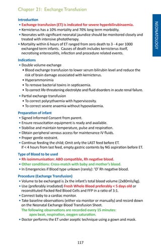 117
Chapter 21: Exchange Transfusion
NEONATOLOGY
Introduction
• Exchange transfusion (ET) is indicated for severe hyperbilirubinaemia.
• Kernicterus has a 10% mortality and 70% long term morbidity.
• Neonates with significant neonatal jaundice should be monitored closely and
treated with intensive phototherapy.
• Mortality within 6 hours of ET ranged from zero death to 3 - 4 per 1000
exchanged term infants. Causes of death includes kernicterus itself,
necrotising enterocolitis, infection and procedure related events.
Indications
• Double volume exchange
• Blood exchange transfusion to lower serum bilirubin level and reduce the
risk of brain damage associated with kernicterus.
• Hyperammonimia
• To remove bacterial toxins in septicaemia.
• To correct life-threatening electrolyte and fluid disorders in acute renal failure.
• Partial exchange transfusion
• To correct polycythaemia with hyperviscosity.
• To correct severe anaemia without hypovolaemia.
Preparation of infant
• Signed Informed Consent from parent.
• Ensure resuscitation equipment is ready and available.
• Stabilise and maintain temperature, pulse and respiration.
• Obtain peripheral venous access for maintenance IV fluids.
• Proper gentle restraint.
• Continue feeding the child; Omit only the LAST feed before ET.
If  4 hours from last feed, empty gastric contents by NG aspiration before ET.
Type of Blood to be used
• Rh isoimmunisation: ABO compatible, Rh negative blood.
• Other conditions: Cross-match with baby and mother’s blood.
• In Emergencies if Blood type unkown (rarely): ‘O’ Rh negative blood.
Procedure (Exchange Transfusion)
• Volume to be exchanged is 2x the infant’s total blood volume (2x80mls/kg).
• Use (preferably irradiated) Fresh Whole Blood preferably  5 days old or
reconstituted Packed Red Blood Cells and FFP in a ratio of 3:1.
• Connect baby to a cardiac monitor.
• Take baseline observations (either via monitor or manually) and record down
on the Neonatal Exchange Blood Transfusion Sheet.
The following observations are recorded every 15 minutes:
apex beat, respiration, oxygen saturation.
• Doctor performs the ET under aseptic technique using a gown and mask.
 
