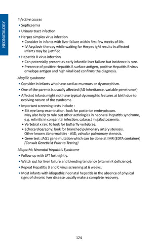 124
NEONATALOGY
Infective causes
• Septicaemia
• Urinary tract infection
• Herpes simplex virus infection
• Consider in infants with liver failure within first few weeks of life.
• IV Acyclovir therapy while waiting for Herpes IgM results in affected
infants may be justified.
• Hepatitis B virus infection
• Can potentially present as early infantile liver failure but incidence is rare.
• Presence of positive Hepatitis B surface antigen, positive Hepatitis B virus
envelope antigen and high viral load confirms the diagnosis.
Alagille syndrome
• Consider in infants who have cardiac murmurs or dysmorphism.
• One of the parents is usually affected (AD inheritance, variable penetrance)
• Affected infants might not have typical dysmorphic features at birth due to
evolving nature of the syndrome.
• Important screening tests include :
• Slit eye lamp examination: look for posterior embryotoxon.
May also help to rule out other aetiologies in neonatal hepatitis syndrome,
e.g. retinitis in congenital infection, cataract in galactosaemia.
• Vertebral x ray: To look for butterfly vertebrae.
• Echocardiography: look for branched pulmonary artery stenosis.
Other known abnormalities - ASD, valvular pulmonary stenosis.
• Gene test: JAG1 gene mutation which can be done at IMR (EDTA container)
(Consult Geneticist Prior to Testing)
Idiopathic Neonatal Hepatitis Syndrome
• Follow up with LFT fortnightly.
• Watch out for liver failure and bleeding tendency (vitamin K deficiency).
• Repeat Hepatitis B and C virus screening at 6 weeks.
• Most infants with idiopathic neonatal hepatitis in the absence of physical
signs of chronic liver disease usually make a complete recovery.
 