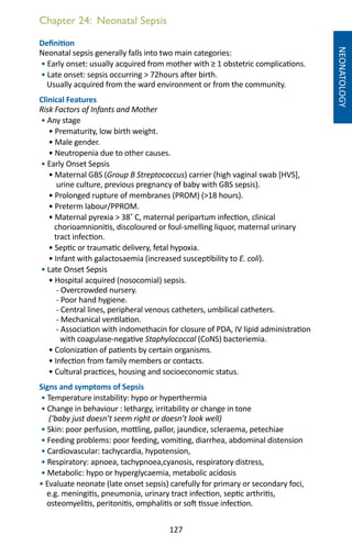127
Chapter 24: Neonatal Sepsis
NEONATOLOGY
Definition
Neonatal sepsis generally falls into two main categories:
• Early onset: usually acquired from mother with ≥ 1 obstetric complications.
• Late onset: sepsis occurring  72hours after birth.
Usually acquired from the ward environment or from the community.
Clinical Features
Risk Factors of Infants and Mother
• Any stage
• Prematurity, low birth weight.
• Male gender.
• Neutropenia due to other causes.
• Early Onset Sepsis
• Maternal GBS (Group B Streptococcus) carrier (high vaginal swab [HVS],
urine culture, previous pregnancy of baby with GBS sepsis).
• Prolonged rupture of membranes (PROM) (18 hours).
• Preterm labour/PPROM.
• Maternal pyrexia  38˚ C, maternal peripartum infection, clinical
chorioamnionitis, discoloured or foul-smelling liquor, maternal urinary
tract infection.
• Septic or traumatic delivery, fetal hypoxia.
• Infant with galactosaemia (increased susceptibility to E. coli).
• Late Onset Sepsis
• Hospital acquired (nosocomial) sepsis.
- Overcrowded nursery.
- Poor hand hygiene.
- Central lines, peripheral venous catheters, umbilical catheters.
- Mechanical ventilation.
- Association with indomethacin for closure of PDA, IV lipid administration
with coagulase-negative Staphylococcal (CoNS) bacteriemia.
• Colonization of patients by certain organisms.
• Infection from family members or contacts.
• Cultural practices, housing and socioeconomic status.
Signs and symptoms of Sepsis
• Temperature instability: hypo or hyperthermia
• Change in behaviour : lethargy, irritability or change in tone
(‘baby just doesn’t seem right or doesn’t look well)
• Skin: poor perfusion, mottling, pallor, jaundice, scleraema, petechiae
• Feeding problems: poor feeding, vomiting, diarrhea, abdominal distension
• Cardiovascular: tachycardia, hypotension,
• Respiratory: apnoea, tachypnoea,cyanosis, respiratory distress,
• Metabolic: hypo or hyperglycaemia, metabolic acidosis
• Evaluate neonate (late onset sepsis) carefully for primary or secondary foci,
e.g. meningitis, pneumonia, urinary tract infection, septic arthritis,
osteomyelitis, peritonitis, omphalitis or soft tissue infection.
 