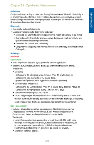 131
Chapter 26: Ophthalmia Neonatorum
NEONATOLOGY
Definition
Conjunctivitis occurring in newborn during 1st 4 weeks of life with clinical signs
of erythema and oedema of the eyelids and palpebral conjunctivae, purulent
eye discharge with one or more polymorph nuclear per oil immersion field on a
Gram stained conjunctival smear.
Diagnosis
• Essentially a clinical diagnosis
• Laboratory diagnosis to determine aetiology
• Eye swab for Gram stain (fresh specimen to reach laboratory in 30 mins)
• Gram stain of intracellular gram negative diplococci - high sensitivity and
specificity for Neisseria gonorrhoea.
• Eye swab for culture and sensitivity.
• Conjunctival scrapping for indirect fluorescent antibody identification for
Chlamydia.
Aetiology
Bacterial
Gonococcal
• Most important bacteria by its potential to damage vision.
• Bilateral purulent conjunctival discharge within first few days of life.
Treatment:	
• Systemic: 	
- Ceftriaxone 25-50mg/kg (max. 125mg) IV or IM single dose. or
- Cefotaxime 100 mg/kg IV or IM single dose.
(preferred if premature or hyperbilirubinaemia present)
• Disseminated infections :
- Ceftriaxone 25-50mg/kg/day IV or IM in single daily dose for 7days, or
- Cefotaxime 25mg/kg/dose every 12 hours for 7 days.
• Documented meningitis : 10-14 days
• Local: Irrigate eyes with sterile normal saline initially every 15 mins and
then at least hourly as long as necessary to eliminate discharge. Frequency
can be reduced as discharge decreases. Topical antibiotics optional.
Non- Gonococcal
• Includes Coagulase negative staphylococci, Staphylococcus aureus,
Streptococcus viridans, Haemophilus, E.coli, Klebsiella species and
Pseudomonas. Most are hospital acquired conjuctivitis.
Treatment:
• Local: Chloramphenicol, gentamicin eye ointment 0.5%, both eyes
(Change according to sensitivity ,duration according to response), or
In non- responsive cases refer to ophthalmologist and consider
Fucithalmic, Ceftazidime 5% ointment bd to qid for a week.
• Eye toilet (refer as above).
 