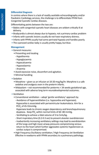 136
NEONATALOGY
Differential Diagnosis
In centres where there is a lack of readily available echocardiography and/or
Paediatric Cardiology services, the challenge is to differentiate PPHN from
Congenital Cyanotic Cardiac diseases.
Differentiating points between the two are:
• Babies with congenital cyanotic heart diseases are seldom critically ill at
delivery.
• Bradycardia is almost always due to hypoxia, not a primary cardiac problem
• Infants with cyanotic lesions usually do not have respiratory distress.
• Infants with PPHN usually had some perinatal hypoxia and handles poorly.
• The cyanosed cardiac baby is usually pretty happy, but blue.
Management
• General measures:
• Preventing and treating
- Hypothermia
- Hypoglycaemia
- Hypocalcaemia
- Hypovolaemia
- Anaemia
• Avoid excessive noise, discomfort and agitation.
• Minimal handling
• Sedation
• Morphine – given as an infusion at 10-20 mcg/kg/hr. Morphine is a safe
sedative and analgesic even in the preterm infants.
• Midazolam – not recommended for preterms  34 weeks gestational age,
assocated with adverse long term neurodevelopmental outcomes.
• Ventilation
• Conventional ventilation – adopt ‘gentle ventilatory’ approach by
- Avoidance of hyperventilation (i.e. hypocarbia and hyperoxia).
Hypocarbia is associated with periventricular leukomalacia. Aim for a
PCO2
of 45-55mmHg.
Hyperoxia leads to chronic oxygen dependency and bronchopulmonary
dysplasia. Keep PO2
within normal limits of 60 -80 mmHg.
- Ventilating to achieve a tidal volume of 3 to 5mls/kg.
- Short inspiratory time (0.2-0.3 sec) to prevent alveolar overdistension
- Inadvertently increasing ventilatory settings may lead to overdistention
of the lungs and high mean airway pressures compromising venous
return to the heart which further aggravates systemic hypotension as
cardiac output is compromised.
• High Frequency Oscillatory ventilation / High Frequency Jet Ventilation
Effective in newborns with PPHN secondary to a pulmonary pathology.
 
