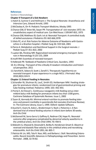141
References
Section 2 Neonatology
Chapter 9 Transport of a Sick Newborn
1.Hatch D, Sumner E and Hellmann J: The Surgical Neonate: Anaesthesia and
Intensive Care, Edward Arnold, 1995
2.McCloskey K, Orr R: Pediatric Transport Medicine, Mosby 1995
3.Chance GW, O’ Brien MJ, Swyer PR: Transportation of sick neonates 1972: An
unsatisfactory aspect of medical care. Can Med Assoc J 109:847-852, 1973
4.Chance GW, Matthew JD, Gash J et al: Neonatal Transport: A controlled study
of skilled assisstance J Pediatrics 93: 662-666,1978
5.Vilela PC, et al: Risk Factors for Adverse Outcome of Newborns with Gastro-
schisis in a Brazilian hospital. J Pediatr Surg 36: 559-564, 2001
6.Pierro A: Metabolism and Nutritional Support in the Surgical neonate. J
Pediatr Surg 37: 811-822, 2002
7.Lupton BA, Pendray MR: Regionalized neonatal emergency transport. Semi-
nars in Neonatology 9:125-133, 2004
8.Insoft RM: Essentials of neonatal transport
9.Holbrook PR: Textbook of Paediatric Critical Care, Saunders, 1993
10. B.L Ohning : Transport of the critically ill newborn introduction and histori-
cal perspective. 2011
11.Fairchild K, Sokora D, Scott J, Zanelli S. Therapeutic hypothermia on
neonatal transport: 4-year experience in a single NICU. J Perinatol. May
2010;30(5):324-9.
Chapter 11 Enteral Feeding in Neonates
1.Schandler RJ, Shulman RJ, LauC, Smith EO, Heitkemper MM. Feeding strate-
gies for premature infants: randomized trial of gastrointestinal priming and
tube feeding method. Pediatrics 1999; 103: 492-493.
2.Premji S.  Chessel L. Continuous nasogastric milk feeding versus inter-
mittent bolus milk feeding for premature infants less than 1500 grams.
Cochrane Database of Systematic Reviews. Issue 1, 2002
3.Tyson JE, Kennedy KA. Minimal enteral nutrition to promote feeding toler-
ance and prevent morbidity in parenterally fed neonates (Cochrane Review).
In: The Cochrane Library, Issue 1, 1999. Oxford: Update Software.
4.Kuschel C, Evans N, Askie L, Bredermeyer S, Nash J, Polverino J. A Ran-
domised trial of enteral feeding volumes in infants born before 30 weeks.
Arch Dis Child
5.McDonnell M, Serra-Serra V, Gaffney G, Redman CW, Hope PL. Neonatal
outcome after pregnancy complicated by abnormal velocity waveforms in
the umbilical artery. Arch Dis Child 1994; 70: F84-9.
6.Malcolm G, Ellwood D, Devonald K, Beilby R, Henderson-Smart D. Absent or
reversed end diastolic flow velocity in the umbilical artery and necrotising
enterocolitis. Arch Dis Child 1991; 66: 805-7.
7.Patricia W. Lin, MD, Tala R. Nasr, MD, and Barbara J. Stoll. Necrotizing Entero-
colitis: Recent Scientific Advances in Pathophysiology and Prevention. Semin
Perinatol . 2008, 32:70-82.
NEONATOLOGY
 