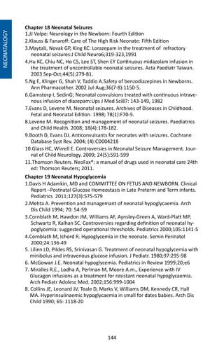 144
Chapter 18 Neonatal Seizures
1.JJ Volpe: Neurology in the Newborn: Fourth Edition
2.Klauss  Fanaroff: Care of The High Risk Neonate: Fifth Edition
3.MaytalJ, Novak GP, King KC: Lorazepam in the treatment of refractory
neonatal seizures:J Child Neuro6;319-323,1991
4.Hu KC, Chiu NC, Ho CS, Lee ST, Shen EY Continuous midazolam infusion in
the treatment of uncontrollable neonatal seizures. Acta Paediatr Taiwan.
2003 Sep-Oct;44(5):279-81.
5.Ng E, Klinger G, Shah V, Taddio A.Safety of benzodiazepines in Newborns.
Ann Pharmacother. 2002 Jul-Aug;36(7-8):1150-5.
6.Gamstorp I, SedinG; Neonatal convulsions treated with continuous intrave-
nous infusion of diazepam:Ups J Med Sci87: 143-149, 1982
7.Evans D, Levene M. Neonatal seizures. Archives of Diseases in Childhood.
Fetal and Neonatal Edition. 1998; 78(1):F70-5.
8.Levene M. Recognition and management of neonatal seizures. Paediatrics
and Child Health. 2008; 18(4):178-182.
9.Booth D, Evans DJ. Anticonvulsants for neonates with seizures. Cochrane
Database Syst Rev. 2004; (4):CD004218
10.Glass HC, Wirrell E. Controversies in Neonatal Seizure Management. Jour-
nal of Child Neurology. 2009; 24(5):591-599
11.Thomson Reuters. NeoFax®: a manual of drugs used in neonatal care 24th
ed: Thomson Reuters; 2011.
Chapter 19 Neonatal Hypoglycemia
1.Davis H Adamkin, MD and COMMITTEE ON FETUS AND NEWBORN. Clinical
Report –Postnatal Glucose Homeostasis in Late Preterm and Term infants.
Pediatrics 2011;127(3):575-579
2.Mehta A. Prevention and managemant of neonatal hypoglycaemia. Arch
Dis Child 1994; 70: 54-59
3.Cornblath M, Hawdon JM, Williams AF, Aynsley-Green A, Ward-Platt MP,
Schwartz R, Kalhan SC. Controversies regarding definition of neonatal hy-
poglycemia: suggested operational thresholds. Pediatrics 2000;105:1141-5
4.Cornblath M, Ichord R. Hypoglycemia in the neonate. Semin Perinatol
2000;24:136-49
5. Lilien LD, Pildes RS, Srinivasan G. Treatment of neonatal hypoglycemia with
minibolus and intravenous glucose infusion. J Pediatr. 1980;97:295-98
6. McGowan J.E. Neonatal hypoglycemia. Pediatrics in Review 1999;20;e6
7. Miralles R.E., Lodha A, Perlman M, Moore A.m., Experience with IV
Glucagon infusions as a treatment for resistant neonatal hypoglycaemia.
Arch Pediatr Adolesc Med. 2002;156:999-1004
8. Collins JE, Leonard JV, Teale D, Marks V, Williams DM, Kennedy CR, Hall
MA. Hyperinsulinaemic hypoglycaemia in small for dates babies. Arch Dis
Child 1990; 65: 1118-20
NEONATALOGY
 