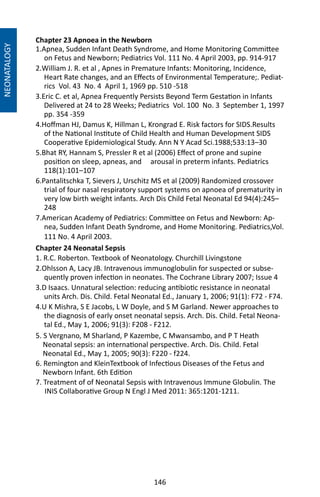 146
Chapter 23 Apnoea in the Newborn
1.Apnea, Sudden Infant Death Syndrome, and Home Monitoring Committee
on Fetus and Newborn; Pediatrics Vol. 111 No. 4 April 2003, pp. 914-917
2.William J. R. et al , Apnes in Premature Infants: Monitoring, Incidence,
Heart Rate changes, and an Effects of Environmental Temperature;. Pediat-
rics Vol. 43 No. 4 April 1, 1969 pp. 510 -518
3.Eric C. et al, Apnea Frequently Persists Beyond Term Gestation in Infants
Delivered at 24 to 28 Weeks; Pediatrics Vol. 100 No. 3 September 1, 1997
pp. 354 -359
4.Hoffman HJ, Damus K, Hillman L, Krongrad E. Risk factors for SIDS.Results
of the National Institute of Child Health and Human Development SIDS
Cooperative Epidemiological Study. Ann N Y Acad Sci.1988;533:13–30
5.Bhat RY, Hannam S, Pressler R et al (2006) Effect of prone and supine
position on sleep, apneas, and arousal in preterm infants. Pediatrics
118(1):101–107
6.Pantalitschka T, Sievers J, Urschitz MS et al (2009) Randomized crossover
trial of four nasal respiratory support systems on apnoea of prematurity in
very low birth weight infants. Arch Dis Child Fetal Neonatal Ed 94(4):245–
248
7.American Academy of Pediatrics: Committee on Fetus and Newborn: Ap-
nea, Sudden Infant Death Syndrome, and Home Monitoring. Pediatrics,Vol.
111 No. 4 April 2003.
Chapter 24 Neonatal Sepsis
1. R.C. Roberton. Textbook of Neonatology. Churchill Livingstone
2.Ohlsson A, Lacy JB. Intravenous immunoglobulin for suspected or subse-
quently proven infection in neonates. The Cochrane Library 2007; Issue 4
3.D Isaacs. Unnatural selection: reducing antibiotic resistance in neonatal
units Arch. Dis. Child. Fetal Neonatal Ed., January 1, 2006; 91(1): F72 - F74.
4.U K Mishra, S E Jacobs, L W Doyle, and S M Garland. Newer approaches to
the diagnosis of early onset neonatal sepsis. Arch. Dis. Child. Fetal Neona-
tal Ed., May 1, 2006; 91(3): F208 - F212.
5. S Vergnano, M Sharland, P Kazembe, C Mwansambo, and P T Heath
Neonatal sepsis: an international perspective. Arch. Dis. Child. Fetal
Neonatal Ed., May 1, 2005; 90(3): F220 - f224.
6. Remington and KleinTextbook of Infectious Diseases of the Fetus and
Newborn Infant. 6th Edition
7. Treatment of of Neonatal Sepsis with Intravenous Immune Globulin. The
INIS Collaborative Group N Engl J Med 2011: 365:1201-1211.
NEONATALOGY
 