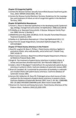 147
Chapter 25 Congenital Syphilis
1.Centers for Disease Control. Sexually transmitted diseases treatment guide-
lines, 2010. MMWR 2010;59(No. RR-12).
2.Centers for Disease Control Northern Territory. Guidelines for the investiga-
tion and treatment of infants at risk of congenital syphilis in the Northern
Territory, 2005.
Chapter 26 Ophthalmia Neonatorum
1.Fransen L, Klauss V. Neonatal ophthalmia in the developing world. Epidemiol-
ogy, etiology, management and control. Int Ophthalmol. 1988;11(3):189-96
2.PS Mallika et al. Neonatal Conjunctivitis- A Review. Malaysian Family Physi-
cian 2008; Volume 3, Number 2
3.MMWR Recomm Rep 2010; 59 (RR12): 53-55. Sexually Transmitted Diseases
Treatment Guidelines, 2010.
4.Palafox et al. Ophthalmia Neonatorum. J Clinic Exp Ophthalmol 2011, 2:1
5.Input from Dr Joseph Alagaratnam, Consultant Opthalmologist HKL , is
acknowledged.
Chapter 27 Patent Ductus Arteriosus in the Preterm
1.Raval M, Laughon M, Bose C, Phillips J. Patent ductus arteriosus ligation in
premature infants: who really benefits, and at what cost? J Pediatr Surg
2007; 42:69-75
2.Patent ductus arteriosus. Royal Prince Alfred Hospital Department of Neona-
tal Medicine Protocol Book, 2001
3.Knight D. The treatment of patent ductus arteriosus in preterm infants. A
review and overview ofrandomized trials. Sem Neonatol 2000;6:63-74
4.Cooke L, Steer P, Woodgate P. Indomethacin for asymptomatic patent ductus
arteriosus in preterm infants. Cochrane databse of systematic reviews 2003
5.Brion LP, Campbell, DE. Furosemide for prevention of morbidity in indometh-
acin-treated infants with patent ductus arteriosus. Cochrane database of
systematic reviews 2001.
6.Herrera CM, Holberton JR, Davis PG. Prolonged versus short course of indo-
methacin for the treatment of patent ductus arteriosus in preterm infants.
Cochrane Database of Systematic Reviews 2007, Issue 2. Art. No.: CD003480.
DOI: 10.1002/14651858.CD003480.pub3. Most recent review 2009.
7.Shannon E.G. Hamrick and Georg Hansmann. Patent Ductus Arteriosus of the
Preterm Infant. Pediatrics 2010;125;1020-1030
NEONATOLOGY
 
