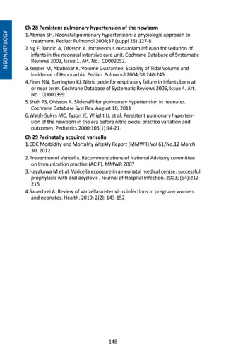 148
Ch 28 Persistent pulmonary hypertension of the newborn
1.Abman SH. Neonatal pulmonary hypertension: a physiologic approach to
treatment. Pediatr Pulmonol 2004;37 (suppl 26):127-8
2.Ng E, Taddio A, Ohlsson A. Intravenous midazolam infusion for sedation of
infants in the neonatal intensive care unit. Cochrane Database of Systematic
Reviews 2003, Issue 1. Art. No.: CD002052.
3.Keszler M, Abubakar K. Volume Guarantee: Stability of Tidal Volume and
Incidence of Hypocarbia. Pediatr Pulmonol 2004;38:240-245
4.Finer NN, Barrington KJ. Nitric oxide for respiratory failure in infants born at
or near term. Cochrane Database of Systematic Reviews 2006, Issue 4. Art.
No.: CD000399.
5.Shah PS, Ohlsson A. Sildenafil for pulmonary hypertension in neonates.
Cochrane Database Syst Rev. August 10, 2011
6.Walsh-Sukys MC, Tyson JE, Wright LL et al. Persistent pulmonary hyperten-
sion of the newborn in the era before nitric oxide: practice variation and
outcomes. Pediatrics 2000;105(1):14-21.
Ch 29 Perinatally acquired varicella
1.CDC Morbidity and Mortality Weekly Report (MMWR) Vol 61/No.12 March
30, 2012
2.Prevention of Varicella. Recommendations of National Advisory committee
on Immunization practise (ACIP). MMWR 2007
3.Hayakawa M et al. Varicella exposure in a neonatal medical centre: successful
prophylaxis with oral acyclovir . Journal of Hospital Infection. 2003; (54):212-
215
4.Sauerbrei A. Review of varizella-zoster virus infections in pregnany women
and neonates. Health. 2010; 2(2): 143-152 	
NEONATALOGY
 
