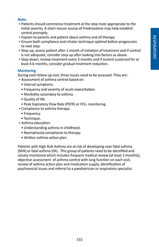 155
Note: 	
• Patients should commence treatment at the step most appropriate to the
initial severity. A short rescue course of Prednisolone may help establish
control promptly.
• Explain to parents and patient about asthma and all therapy
• Ensure both compliance and inhaler technique optimal before progression
to next step.
• Step-up; assess patient after 1 month of initiation of treatment and if control
is not adequate, consider step-up after looking into factors as above.
• Step-down; review treatment every 3 months and if control sustained for at
least 4-6 months, consider gradual treatment reduction.
Monitoring
During each follow up visit, three issues need to be assessed. They are:
• Assessment of asthma control based on:
• Interval symptoms.
• Frequency and severity of acute exacerbation.
• Morbidity secondary to asthma.
• Quality of life.
• Peak Expiratory Flow Rate (PEFR) or FEV1 monitoring.
• Compliance to asthma therapy:
• Frequency.
• Technique.	
• Asthma education:
• Understanding asthma in childhood.
• Reemphasize compliance to therapy.
• Written asthma action plan.
Patients with High Risk Asthma are at risk of developing near fatal asthma
(NFA) or fatal asthma (FA) . This group of patients need to be identified and
closely monitored which includes frequent medical review (at least 3 monthly),
objective assessment of asthma control with lung function on each visit,
review of asthma action plan and medication supply, identification of
psychosocial issues and referral to a paediatrician or respiratory specialist.
RESPIRATORY
 
