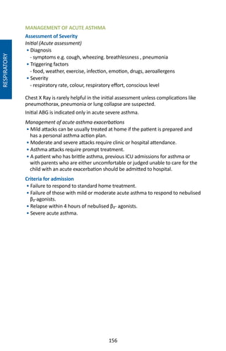 156
MANAGEMENT OF ACUTE ASTHMA
Assessment of Severity
Initial (Acute assessment)
• Diagnosis
- symptoms e.g. cough, wheezing. breathlessness , pneumonia
• Triggering factors
- food, weather, exercise, infection, emotion, drugs, aeroallergens
• Severity
- respiratory rate, colour, respiratory effort, conscious level
Chest X Ray is rarely helpful in the initial assessment unless complications like
pneumothorax, pneumonia or lung collapse are suspected.
Initial ABG is indicated only in acute severe asthma.
Management of acute asthma exacerbations
• Mild attacks can be usually treated at home if the patient is prepared and
has a personal asthma action plan.
• Moderate and severe attacks require clinic or hospital attendance.
• Asthma attacks require prompt treatment.
• A patient who has brittle asthma, previous ICU admissions for asthma or
with parents who are either uncomfortable or judged unable to care for the
child with an acute exacerbation should be admitted to hospital.
Criteria for admission
• Failure to respond to standard home treatment.
• Failure of those with mild or moderate acute asthma to respond to nebulised
β₂-agonists.
• Relapse within 4 hours of nebulised β₂- agonists.
• Severe acute asthma.
RESPIRATORY
 