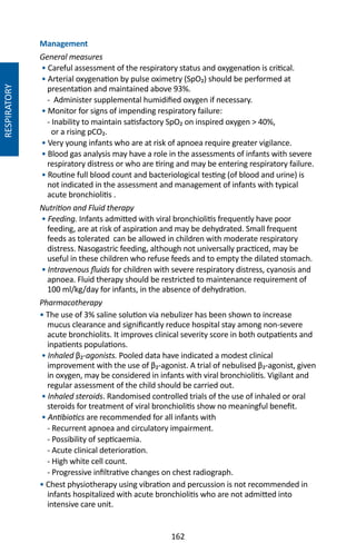 162
Management
General measures
• Careful assessment of the respiratory status and oxygenation is critical.
• Arterial oxygenation by pulse oximetry (SpO₂) should be performed at
presentation and maintained above 93%.
- Administer supplemental humidified oxygen if necessary.
• Monitor for signs of impending respiratory failure:
- Inability to maintain satisfactory SpO₂ on inspired oxygen  40%,
or a rising pCO₂.
• Very young infants who are at risk of apnoea require greater vigilance.
• Blood gas analysis may have a role in the assessments of infants with severe
respiratory distress or who are tiring and may be entering respiratory failure.
• Routine full blood count and bacteriological testing (of blood and urine) is
not indicated in the assessment and management of infants with typical
acute bronchiolitis .
Nutrition and Fluid therapy
• Feeding. Infants admitted with viral bronchiolitis frequently have poor
feeding, are at risk of aspiration and may be dehydrated. Small frequent
feeds as tolerated can be allowed in children with moderate respiratory
distress. Nasogastric feeding, although not universally practiced, may be
useful in these children who refuse feeds and to empty the dilated stomach.
• Intravenous fluids for children with severe respiratory distress, cyanosis and
apnoea. Fluid therapy should be restricted to maintenance requirement of
100 ml/kg/day for infants, in the absence of dehydration.
Pharmacotherapy
• The use of 3% saline solution via nebulizer has been shown to increase
mucus clearance and significantly reduce hospital stay among non-severe
acute bronchiolits. It improves clinical severity score in both outpatients and
inpatients populations.
• Inhaled β₂-agonists. Pooled data have indicated a modest clinical
improvement with the use of β₂-agonist. A trial of nebulised β₂-agonist, given
in oxygen, may be considered in infants with viral bronchiolitis. Vigilant and
regular assessment of the child should be carried out.
• Inhaled steroids. Randomised controlled trials of the use of inhaled or oral
steroids for treatment of viral bronchiolitis show no meaningful benefit.
• Antibiotics are recommended for all infants with
- Recurrent apnoea and circulatory impairment.
- Possibility of septicaemia.
- Acute clinical deterioration.
- High white cell count.
- Progressive infiltrative changes on chest radiograph.
• Chest physiotherapy using vibration and percussion is not recommended in
infants hospitalized with acute bronchiolitis who are not admitted into
intensive care unit.
RESPIRATORY
 