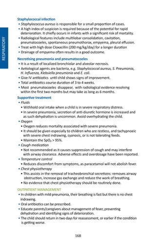 168
Staphylococcal infection
• Staphylococcus aureus is responsible for a small proportion of cases.
• A high index of suspicion is required because of the potential for rapid
deterioration. It chiefly occurs in infants with a significant risk of mortality.
• Radiological features include multilobar consolidation, cavitation,
pneumatocoeles, spontaneous pneumothorax, empyema, pleural effusion.
• Treat with high dose Cloxacillin (200 mg/kg/day) for a longer duration
• Drainage of empyema often results in a good outcome.
Necrotising pneumonia and pneumatocoeles
• It is a result of localized bronchiolar and alveolar necrosis.
• Aetiological agents are bacteria, e.g. Staphylococcal aureus, S. Pneumonia,
H. Influenza, Klebsiella pneumonia and E. coli.
• Give IV antibiotics until child shows signs of improvement.
• Total antibiotics course duration of 3 to 4 weeks.
• Most pneumatocoeles disappear, with radiological evidence resolving
within the first two months but may take as long as 6 months.
Supportive treatment
• Fluids
• Withhold oral intake when a child is in severe respiratory distress.
• In severe pneumonia, secretion of anti-diuretic hormone is increased and
as such dehydration is uncommon. Avoid overhydrating the child.
• Oxygen
• Oxygen reduces mortality associated with severe pneumonia.
• It should be given especially to children who are restless, and tachypnoeic
with severe chest indrawing, cyanosis, or is not tolerating feeds.
• Maintain the SpO₂  95%.
• Cough medication
• Not recommended as it causes suppression of cough and may interfere
with airway clearance. Adverse effects and overdosage have been reported.
• Temperature control
• Reduces discomfort from symptoms, as paracetamol will not abolish fever.
• Chest physiotherapy
• This assists in the removal of tracheobronchial secretions: removes airway
obstruction, increase gas exchange and reduce the work of breathing.
• No evidence that chest physiotherapy should be routinely done.
OUTPATIENT MANAGEMENT
• In children with mild pneumonia, their breathing is fast but there is no chest
indrawing.
• Oral antibiotics can be prescribed.
• Educate parents/caregivers about management of fever, preventing
dehydration and identifying signs of deterioration.
• The child should return in two days for reassessment, or earlier if the condition
is getting worse.
RESPIRATORY
 