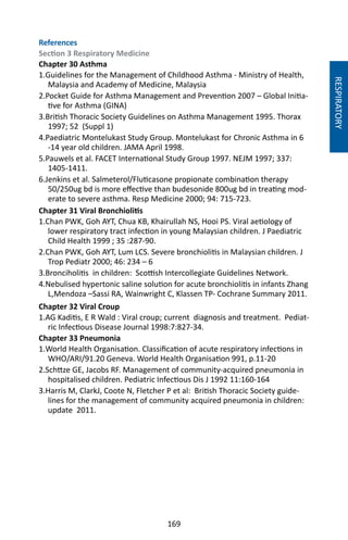 169
References
Section 3 Respiratory Medicine
Chapter 30 Asthma
1.Guidelines for the Management of Childhood Asthma - Ministry of Health,
Malaysia and Academy of Medicine, Malaysia
2.Pocket Guide for Asthma Management and Prevention 2007 – Global Initia-
tive for Asthma (GINA)
3.British Thoracic Society Guidelines on Asthma Management 1995. Thorax
1997; 52 (Suppl 1)
4.Paediatric Montelukast Study Group. Montelukast for Chronic Asthma in 6
-14 year old children. JAMA April 1998.
5.Pauwels et al. FACET International Study Group 1997. NEJM 1997; 337:
1405-1411.
6.Jenkins et al. Salmeterol/Fluticasone propionate combination therapy
50/250ug bd is more effective than budesonide 800ug bd in treating mod-
erate to severe asthma. Resp Medicine 2000; 94: 715-723.
Chapter 31 Viral Bronchiolitis
1.Chan PWK, Goh AYT, Chua KB, Khairullah NS, Hooi PS. Viral aetiology of
lower respiratory tract infection in young Malaysian children. J Paediatric
Child Health 1999 ; 35 :287-90.
2.Chan PWK, Goh AYT, Lum LCS. Severe bronchiolitis in Malaysian children. J
Trop Pediatr 2000; 46: 234 – 6
3.Bronciholitis in children: Scottish Intercollegiate Guidelines Network.
4.Nebulised hypertonic saline solution for acute bronchiolitis in infants Zhang
L,Mendoza –Sassi RA, Wainwright C, Klassen TP- Cochrane Summary 2011.
Chapter 32 Viral Croup
1.AG Kaditis, E R Wald : Viral croup; current diagnosis and treatment. Pediat-
ric Infectious Disease Journal 1998:7:827-34.
Chapter 33 Pneumonia
1.World Health Organisation. Classification of acute respiratory infections in
WHO/ARI/91.20 Geneva. World Health Organisation 991, p.11-20
2.Schttze GE, Jacobs RF. Management of community-acquired pneumonia in
hospitalised children. Pediatric Infectious Dis J 1992 11:160-164
3.Harris M, ClarkJ, Coote N, Fletcher P et al: British Thoracic Society guide-
lines for the management of community acquired pneumonia in children:
update 2011.
RESPIRATORY
 