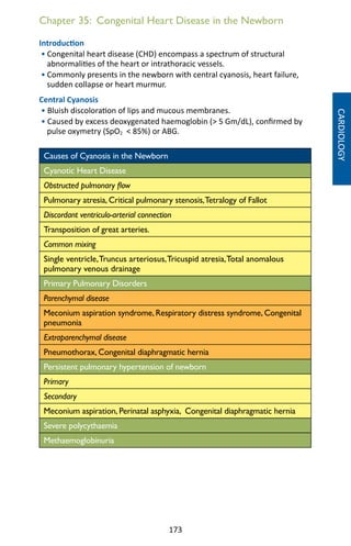 173
Chapter 35: Congenital Heart Disease in the Newborn
Introduction
• Congenital heart disease (CHD) encompass a spectrum of structural
abnormalities of the heart or intrathoracic vessels.
• Commonly presents in the newborn with central cyanosis, heart failure,
sudden collapse or heart murmur.
Central Cyanosis
• Bluish discoloration of lips and mucous membranes.
• Caused by excess deoxygenated haemoglobin ( 5 Gm/dL), confirmed by
pulse oxymetry (SpO2  85%) or ABG.
Causes of Cyanosis in the Newborn
Cyanotic Heart Disease
Obstructed pulmonary flow
Pulmonary atresia, Critical pulmonary stenosis,Tetralogy of Fallot
Discordant ventriculo-arterial connection
Transposition of great arteries.
Common mixing
Single ventricle,Truncus arteriosus,Tricuspid atresia,Total anomalous
pulmonary venous drainage
Primary Pulmonary Disorders
Parenchymal disease
Meconium aspiration syndrome, Respiratory distress syndrome, Congenital
pneumonia
Extraparenchymal disease
Pneumothorax, Congenital diaphragmatic hernia
Persistent pulmonary hypertension of newborn
Primary
Secondary
Meconium aspiration, Perinatal asphyxia, Congenital diaphragmatic hernia
Severe polycythaemia
Methaemoglobinuria
CARDIOLOGY
 
