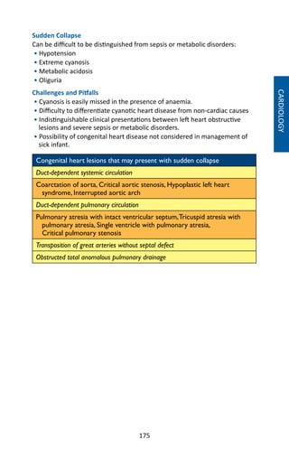 175
Sudden Collapse
Can be difficult to be distinguished from sepsis or metabolic disorders:
• Hypotension
• Extreme cyanosis
• Metabolic acidosis
• Oliguria
Challenges and Pitfalls
• Cyanosis is easily missed in the presence of anaemia.
• Difficulty to differentiate cyanotic heart disease from non-cardiac causes
• Indistinguishable clinical presentations between left heart obstructive
lesions and severe sepsis or metabolic disorders.
• Possibility of congenital heart disease not considered in management of
sick infant.
Congenital heart lesions that may present with sudden collapse
Duct-dependent systemic circulation
Coarctation of aorta, Critical aortic stenosis, Hypoplastic left heart
syndrome, Interrupted aortic arch
Duct-dependent pulmonary circulation
Pulmonary atresia with intact ventricular septum,Tricuspid atresia with
pulmonary atresia, Single ventricle with pulmonary atresia,
Critical pulmonary stenosis
Transposition of great arteries without septal defect
Obstructed total anomalous pulmonary drainage
CARDIOLOGY
 