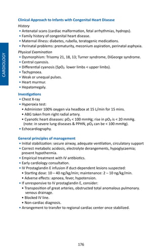 176
Clinical Approach to Infants with Congenital Heart Disease
History
• Antenatal scans (cardiac malformation, fetal arrhythmias, hydrops).
• Family history of congenital heart disease.
• Maternal illness: diabetes, rubella, teratogenic medications.
• Perinatal problems: prematurity, meconium aspiration, perinatal asphyxia.
Physical Examination
• Dysmorphism: Trisomy 21, 18, 13; Turner syndrome, DiGeorge syndrome.
• Central cyanosis.
• Differential cyanosis (SpO₂ lower limbs  upper limbs).
• Tachypnoea.
• Weak or unequal pulses.
• Heart murmur.
• Hepatomegaly.
Investigations
• Chest X-ray
• Hyperoxia test:
• Administer 100% oxygen via headbox at 15 L/min for 15 mins.
• ABG taken from right radial artery.
• Cyanotic heart diseases: pO₂  100 mmHg; rise in pO₂ is  20 mmHg.
(note: in severe lung diseases  PPHN, pO₂ can be  100 mmHg).
• Echocardiography.
General principles of management
• Initial stabilization: secure airway, adequate ventilation, circulatory support
• Correct metabolic acidosis, electrolyte derangements, hypoglycaemia;
prevent hypothermia.
• Empirical treatment with IV antibiotics.
• Early cardiology consultation.
• IV Prostaglandin E infusion if duct-dependent lesions suspected:
• Starting dose: 10 – 40 ng/kg/min; maintenance: 2 – 10 ng/kg/min.
• Adverse effects: apnoea, fever, hypotension.
• If unresponsive to IV prostaglandin E, consider:
• Transposition of great arteries, obstructed total anomalous pulmonary.
venous drainage.
• Blocked IV line.
• Non-cardiac diagnosis.
• Arrangement to transfer to regional cardiac center once stabilized.
CARDIOLOGY
 