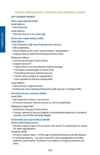 178
SPECIFIC MANAGEMENT STRATEGIES FOR COMMON LESIONS
LEFT TO RIGHT SHUNTS
Atrial septal defects (ASD)
Small defects:
• No treatment.
Large defects:
• Elective closure at 4-5 years age.
Ventricular septal defects (VSD)
Small defects:
• No treatment; high rate of spontaneous closure.
• SBE prophylaxis.
• Yearly follow up for aortic valve prolapse, regurgitation.
• Surgical closure indicated if prolapsed aortic valve.
Moderate defects:
• Anti-failure therapy if heart failure.
• Surgical closure if:
• Heart failure not controlled by medical therapy.
• Persistent cardiomegaly on chest X-ray.
• Elevated pulmonary arterial pressure.
• Aortic valve prolapse or regurgitation.
• One episode of infective endocarditis.
Large defects:
• Early primary surgical closure.
• Pulmonary artery banding followed by VSD closure in multiple VSDs.
Persistent ductus arteriosus (PDA)
Small PDA:
• No treatment if there is no murmur
• If murmur present: elective closure as risk of endarteritis.
Moderate to large PDA:
• Anti-failure therapy if heart failure
• Timing, method of closure (surgical vs transcatheter) depends on symptom
severity, size of PDA and body weight.
Atrioventricular septal defects (AVSD)
Partial AVSD (ASD primum):
• Elective surgical repair at 4 to 5 years old; earlier if symptomatic or severe
AV valve regurgitation.
Complete AVSD:
• Primary surgical repair  6 mths age to prevent pulmonary vascular disease.
• In selected patients - e.g. with severe AV valve regurgitation and older
patients, conservative treatment is an option as surgical outcomes are
poor.
CARDIOLOGY
 
