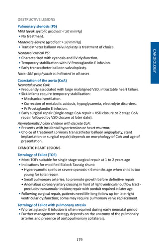 179
OBSTRUCTIVE LESIONS
Pulmonary stenosis (PS)
Mild (peak systolic gradient  50 mmHg)
• No treatment.
Moderate-severe (gradient  50 mmHg)
• Transcatheter balloon valvuloplasty is treatment of choice.
Neonatal critical PS:
• Characterized with cyanosis and RV dysfunction.
• Temporary stabilization with IV Prostaglandin E infusion.
• Early transcatheter balloon valvuloplasty.
Note: SBE prophylaxis is indicated in all cases
Coarctation of the aorta (CoA)
Neonatal severe CoA:
• Frequently associated with large malaligned VSD, intractable heart failure.
• Sick infants require temporary stabilization:
• Mechanical ventilation.
• Correction of metabolic acidosis, hypoglycaemia, electrolyte disorders.
• IV Prostaglandin E infusion.
• Early surgical repair (single-stage CoA repair + VSD closure or 2 stage CoA
repair followed by VSD closure at later date).
Asymptomatic / older children with discrete CoA:
• Presents with incidental hypertension or heart murmur.
• Choice of treatment (primary transcatheter balloon angioplasty, stent
implantation or surgical repair) depends on morphology of CoA and age of
presentation.
CYANOTIC HEART LESIONS
Tetralogy of Fallot (TOF)
• Most TOFs suitable for single stage surgical repair at 1 to 2 years age
• Indications for modified Blalock Taussig shunt:
• Hypercyanotic spells or severe cyanosis  6 months age when child is too
young for total repair.
• Small pulmonary arteries; to promote growth before definitive repair
• Anomalous coronary artery crossing in front of right ventricular outflow tract -
precludes transannular incision; repair with conduit required at later age.
• Following surgical repair, patients need life-long follow up for late right
ventricular dysfunction; some may require pulmonary valve replacement.
Tetralogy of Fallot with pulmonary atresia
• IV prostaglandin E infusion is often required during early neonatal period
• Further management strategy depends on the anatomy of the pulmonary
arteries and presence of aortopulmonary collaterals.
CARDIOLOGY
 