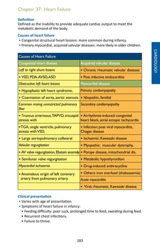 183
Chapter 37: Heart Failure
Definition
Defined as the inability to provide adequate cardiac output to meet the
metabolic demand of the body.
Causes of heart failure
• Congenital structural heart lesions: more common during infancy.
• Primary myocardial, acquired valvular diseases: more likely in older children.
Causes of Heart Failure
Congenital heart disease Acquired valvular disease
Left to right shunt lesions • Chronic rheumatic valvular diseases
• VSD, PDA,AVSD,ASD • Post infective endocarditis
Obstructive left heart lesions Myocardial disease
• Hypoplastic left heart syndrome, Primary cardiomyopathy
• Coarctation of aorta, aortic stenosis • Idiopathic, familial
Common mixing unrestricted pulmonary
flow
Secondary cardiomyopathy
• Truncus arteriosus,TAPVD, tricuspid
atresia with
• Arrhythmia-induced: congenital
heart block, atrial ectopic tachycardia
•TGA, single ventricle, pulmonary
atresia withVSD,
• Infection: post viral myocarditis,
Chagas disease
• Large aortopulmonary collateral • Ischaemic: Kawasaki disease
Valvular regurgitation • Myopathic: muscular dystrophy,
• AV valve regurgitation,Ebstein anomaly • Pompe disease, mitochondrial dis.
• Semilunar valve regurgitation • Metabolic: hypothyroidism
Myocardial ischaemia • Drug-induced: anthracycline
• Anomalous origin of left coronary
artery from pulmonary artery.
• Others: iron overload (thalassaemia)
Acute myocarditis
• Viral, rheumatic, Kawasaki disease
Clinical presentation
• Varies with age of presentation.
• Symptoms of heart failure in infancy:
• Feeding difficulty: poor suck, prolonged time to feed, sweating during feed.
• Recurrent chest infections.
• Failure to thrive.
CARDIOLOGY
 