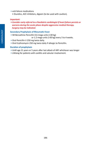 186
CARDIOLOGY
• anti-failure medications
• Diuretics, ACE inhibitors, digoxin (to be used with caution).
Important:
• Consider early referral to a Paediatric cardiologist if heart failure persists or
worsens during the acute phase despite aggressive medical therapy.
Surgery may be indicated.
Secondary Prophylaxis of Rheumatic Fever
• IM Benzathine Penicillin 0.6 mega units (30 kg)
or 1.2 mega units (30 kg) every 3 to 4 weeks.
• Oral Penicillin V 250 mg twice daily.
• Oral Erythromycin 250 mg twice daily if allergic to Penicillin.
Duration of prophylaxis
• Until age 21 years or 5 years after last attack of ARF whichever was longer
• Lifelong for patients with carditis and valvular involvement.
 
