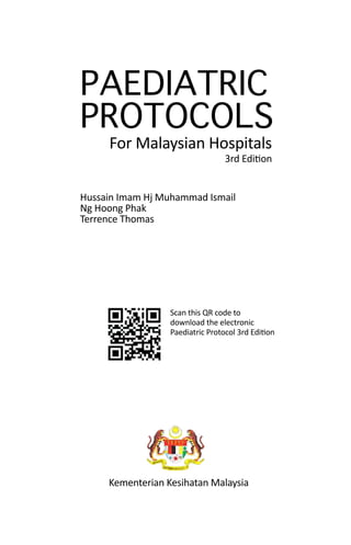 i
PAEDIATRIC
PROTOCOLS
For Malaysian Hospitals
Hussain Imam Hj Muhammad Ismail
Ng Hoong Phak
Terrence Thomas
3rd Edition
Kementerian Kesihatan Malaysia
Scan this QR code to
download the electronic
Paediatric Protocol 3rd Edition
 