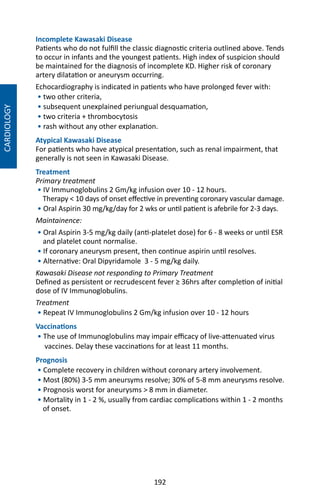 192
CARDIOLOGY
Incomplete Kawasaki Disease
Patients who do not fulfill the classic diagnostic criteria outlined above. Tends
to occur in infants and the youngest patients. High index of suspicion should
be maintained for the diagnosis of incomplete KD. Higher risk of coronary
artery dilatation or aneurysm occurring.
Echocardiography is indicated in patients who have prolonged fever with:
• two other criteria,
• subsequent unexplained periungual desquamation,
• two criteria + thrombocytosis
• rash without any other explanation.
Atypical Kawasaki Disease
For patients who have atypical presentation, such as renal impairment, that
generally is not seen in Kawasaki Disease.
Treatment
Primary treatment
• IV Immunoglobulins 2 Gm/kg infusion over 10 - 12 hours.
Therapy  10 days of onset effective in preventing coronary vascular damage.
• Oral Aspirin 30 mg/kg/day for 2 wks or until patient is afebrile for 2-3 days.
Maintainence:
• Oral Aspirin 3-5 mg/kg daily (anti-platelet dose) for 6 - 8 weeks or until ESR
and platelet count normalise.
• If coronary aneurysm present, then continue aspirin until resolves.
• Alternative: Oral Dipyridamole 3 - 5 mg/kg daily.
Kawasaki Disease not responding to Primary Treatment
Defined as persistent or recrudescent fever ≥ 36hrs after completion of initial
dose of IV Immunoglobulins.
Treatment
• Repeat IV Immunoglobulins 2 Gm/kg infusion over 10 - 12 hours
Vaccinations
• The use of Immunoglobulins may impair efficacy of live-attenuated virus
vaccines. Delay these vaccinations for at least 11 months.
Prognosis
• Complete recovery in children without coronary artery involvement.
• Most (80%) 3-5 mm aneursyms resolve; 30% of 5-8 mm aneurysms resolve.
• Prognosis worst for aneurysms  8 mm in diameter.
• Mortality in 1 - 2 %, usually from cardiac complications within 1 - 2 months
of onset.
 