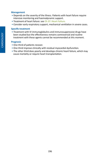 196
CARDIOLOGY
Management
• Depends on the severity of the illness. Patients with heart failure require
intensive monitoring and haemodynamic support.
• Treatment of heart failure: see Ch 37: Heart Failure.
• Consider early respiratory support, mechanical ventilation in severe cases.
Specific treatment
• Treatment with IV immunoglobulins and immunosuppressive drugs have
been studied but the effectiveness remains controversial and routine
treatment with these agents cannot be recommended at this moment.
Prognosis
• One third of patients recover.
• One third improve clinically with residual myocardial dysfunction.
• The other third does poorly and develops chronic heart failure, which may
cause mortality or require heart transplantation.
 