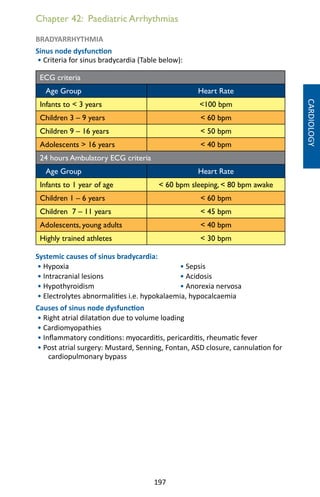 197
Chapter 42: Paediatric Arrhythmias
BRADYARRHYTHMIA
Sinus node dysfunction
• Criteria for sinus bradycardia (Table below):
ECG criteria
Age Group Heart Rate
Infants to  3 years 100 bpm
Children 3 – 9 years  60 bpm
Children 9 – 16 years  50 bpm
Adolescents  16 years  40 bpm
24 hours Ambulatory ECG criteria
Age Group Heart Rate
Infants to 1 year of age  60 bpm sleeping,  80 bpm awake
Children 1 – 6 years  60 bpm
Children 7 – 11 years  45 bpm
Adolescents, young adults  40 bpm
Highly trained athletes  30 bpm
Systemic causes of sinus bradycardia:
• Hypoxia				 • Sepsis		
• Intracranial lesions			 • Acidosis
• Hypothyroidism			 • Anorexia nervosa
• Electrolytes abnormalities i.e. hypokalaemia, hypocalcaemia
Causes of sinus node dysfunction
• Right atrial dilatation due to volume loading
• Cardiomyopathies
• Inflammatory conditions: myocarditis, pericarditis, rheumatic fever
• Post atrial surgery: Mustard, Senning, Fontan, ASD closure, cannulation for
cardiopulmonary bypass
CARDIOLOGY
 