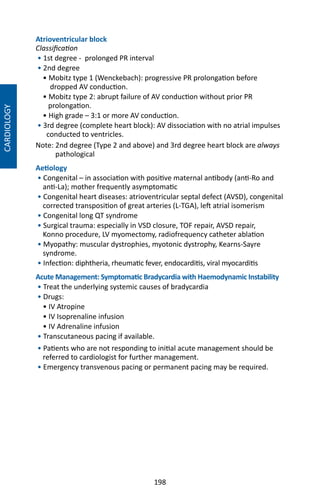 198
CARDIOLOGY
Atrioventricular block
Classification
• 1st degree - prolonged PR interval
• 2nd degree
• Mobitz type 1 (Wenckebach): progressive PR prolongation before
dropped AV conduction.
• Mobitz type 2: abrupt failure of AV conduction without prior PR
prolongation.
• High grade – 3:1 or more AV conduction.
• 3rd degree (complete heart block): AV dissociation with no atrial impulses
conducted to ventricles.
Note: 2nd degree (Type 2 and above) and 3rd degree heart block are always
pathological
Aetiology
• Congenital – in association with positive maternal antibody (anti-Ro and
anti-La); mother frequently asymptomatic
• Congenital heart diseases: atrioventricular septal defect (AVSD), congenital
corrected transposition of great arteries (L-TGA), left atrial isomerism
• Congenital long QT syndrome
• Surgical trauma: especially in VSD closure, TOF repair, AVSD repair,
Konno procedure, LV myomectomy, radiofrequency catheter ablation
• Myopathy: muscular dystrophies, myotonic dystrophy, Kearns-Sayre
syndrome.
• Infection: diphtheria, rheumatic fever, endocarditis, viral myocarditis
Acute Management: Symptomatic Bradycardia with Haemodynamic Instability
• Treat the underlying systemic causes of bradycardia
• Drugs:
• IV Atropine
• IV Isoprenaline infusion
• IV Adrenaline infusion
• Transcutaneous pacing if available.
• Patients who are not responding to initial acute management should be
referred to cardiologist for further management.
• Emergency transvenous pacing or permanent pacing may be required.
 