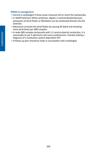 202
Pitfalls in management
• Consult a cardiologist if these acute measures fail to revert the tachycardia.
• In Wolff-Parkinson-White syndrome, digoxin is contraindicated because
paroxysms of atrial flutter or fibrillation can be conducted directly into the
ventricle.
• Adenosine unmasks the atrial flutter by causing AV block and revealing
more atrial beats per QRS complex.
• In wide QRS complex tachycardia with 1:1 ventriculoatrial conduction, it is
reasonable to see if adenosine will cause cardioversion, thereby making a
diagnosis of a conduction system dependent SVT.
• A follow up plan should be made in consultation with cardiologist.
CARDIOLOGY
 