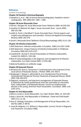 203
References
Section 4 Cardiology
Chapter 34 Paediatric Electrocardiography
1.Goodacre S, et al. ABC of clinical electrocardiography: Paediatric electro-
cardiography. BMJ 2002;324: 1382 – 1385.
Chapter 38 Acute Rheumatic Fever
1.Patrick J, Bongani M. Acute Rheumatic Fever. Medicine 2006; 34:239-243
2.Jonathan R, Malcolm M, Nigel J. Acute rheumatic fever. Lancet 2005;
366:155-168
3.Judith A, Preet J, Standford T. Acute rheumatic fever: Clinical aspects and
insights into pathogenesis and revention. Clinical and Applied Immunology
Reviews 2004; 263-276
4.Ismail E. Rheumatic fever/ Bailliere’s Clinical Rheumatology 1995; 9:111-120
Chapter 39 Infective Endocarditis
1.AHA Statement. Infective endocarditis. Circulation. 2005;111:3167–3184
2.AHA Statement. Unique Features of Infective Endocarditis in Childhood.
Circulation 2002;105:2115-2127
3.Crawford M , Durack D. Clinical Presentation of Infective endocarditis.
Cardiol Clin 2003;21: 159–166
4.Role of echocardiography in the diagnosis and management of infective
endocarditis. Curr Opin Cardiol 2002, 17:478–485
5.National Guideline on antibiotic usage.
Chapter 40 Kawasaki Disease
1.Shinahara M, Sone K, Tomomasa T: Corticosteroid in the treatment of the
acute phase of Kawasaki disease. J Pediatr 1999; 135: 465-9
2.Newburger J, Sleeper L, McCrindle B, et al. Randomised Trial of Pulsed
Corticosteroid Therapy for Primary Treatment of Kawasaki Disease. NEJM
2007; 356: 663-675.
3.Diagnosis, treatment, and long term management of Kawasaki Disease.
A statement for health professionals from the committee on rheumatic
fever, endocarditis, and Kawasaki disease, Council on cardiovascular
disease in the young, American Heart Association. Circulation. 2004; 110:
2747-2771.
Chapter 41 Viral Myocarditis
1.Batra A, Lewis A. Acute Myocarditis. Curr Opin Pediatr 2001; 13: 234-239.
2.Kaski J, Burch M. Viral Myocarditis in Childhood. J Paed and Child Health
2007,17:1; 11-18.
3.Haas G. Etiology, Evaluation, and Management of Acute Myocarditis. Car-
diol Rev 2001, 9: 88-95.
4. Jared W. Magnani J, G. William G. Myocarditis. Current Trends in Diagnosis
and Treatment. Circulation 2006.
CARDIOLOGY
 