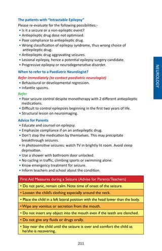 211
The patients with “Intractable Epilepsy”
Please re-evaluate for the following possibilities:-
• Is it a seizure or a non-epileptic event?
• Antiepileptic drug dose not optimised.
• Poor compliance to antiepileptic drug.
• Wrong classification of epilepsy syndrome, thus wrong choice of
antiepileptic drug.
• Antiepileptic drug aggravating seizures.
• Lesional epilepsy, hence a potential epilepsy surgery candidate.
• Progressive epilepsy or neurodegenerative disorder.
When to refer to a Paediatric Neurologist?
Refer immediately (to contact paediatric neurologist)
• Behavioural or developmental regression.
• Infantile spasms.
Refer
• Poor seizure control despite monotherapy with 2 different antiepileptic
medications.
• Difficult to control epilepsies beginning in the first two years of life.
• Structural lesion on neuroimaging.
Advice for Parents
• Educate and counsel on epilepsy.
• Emphasize compliance if on an antiepileptic drug.
• Don’t stop the medication by themselves. This may precipitate
breakthrough seizures.
• In photosensitive seizures: watch TV in brightly lit room. Avoid sleep
deprivation.
• Use a shower with bathroom door unlocked.
• No cycling in traffic, climbing sports or swimming alone.
• Know emergency treatment for seizure.
• Inform teachers and school about the condition.
First Aid Measures during a Seizure (Advise for Parents/Teachers)
• Do not panic, remain calm. Note time of onset of the seizure.
• Loosen the child’s clothing especially around the neck.
• Place the child in a left lateral position with the head lower than the body.
• Wipe any vomitus or secretion from the mouth.
• Do not insert any object into the mouth even if the teeth are clenched.
• Do not give any fluids or drugs orally.
• Stay near the child until the seizure is over and comfort the child as
he/she is recovering.
NEUROLOGY
 